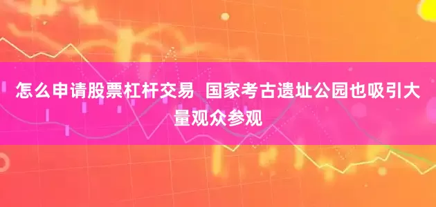 怎么申请股票杠杆交易  国家考古遗址公园也吸引大量观众参观