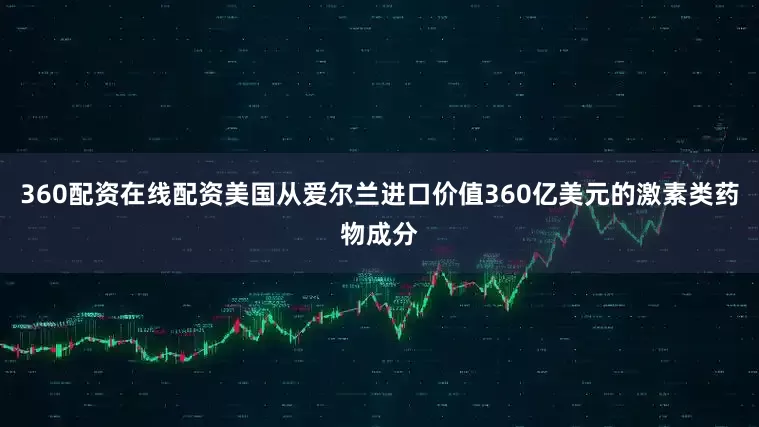 360配资在线配资美国从爱尔兰进口价值360亿美元的激素类药物成分