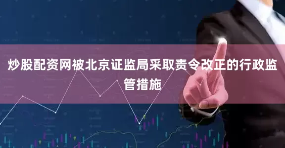 炒股配资网被北京证监局采取责令改正的行政监管措施