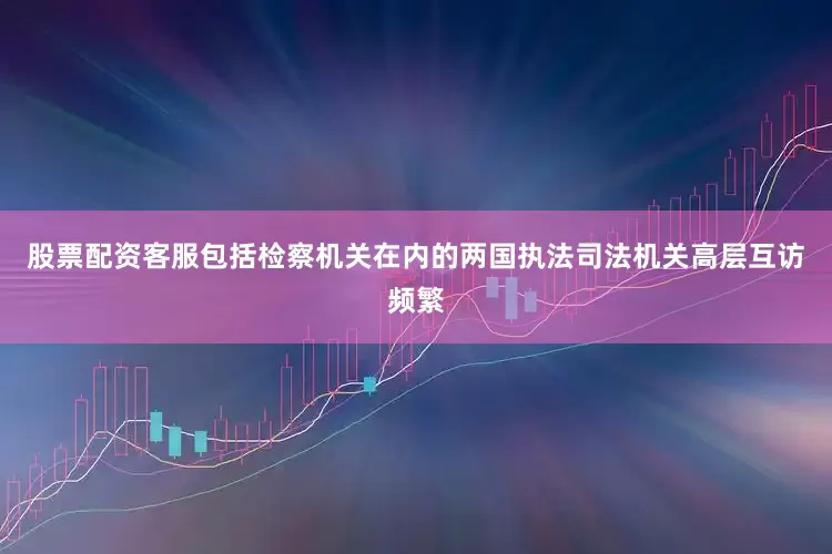 股票配资客服包括检察机关在内的两国执法司法机关高层互访频繁