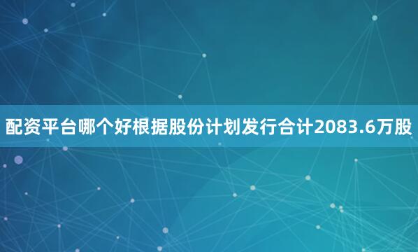 配资平台哪个好根据股份计划发行合计2083.6万股