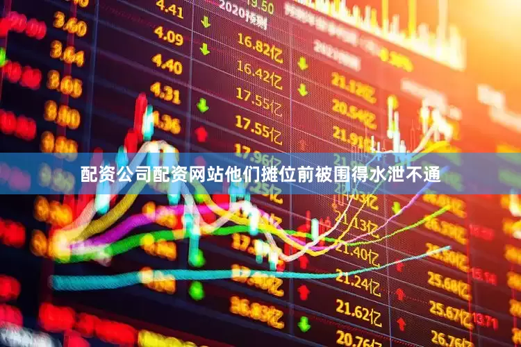 配资公司配资网站他们摊位前被围得水泄不通