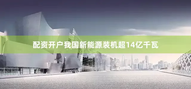 配资开户我国新能源装机超14亿千瓦