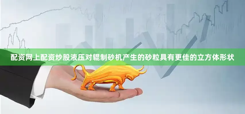 配资网上配资炒股液压对辊制砂机产生的砂粒具有更佳的立方体形状