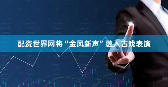 配资世界网将“金凤新声”融入古戏表演