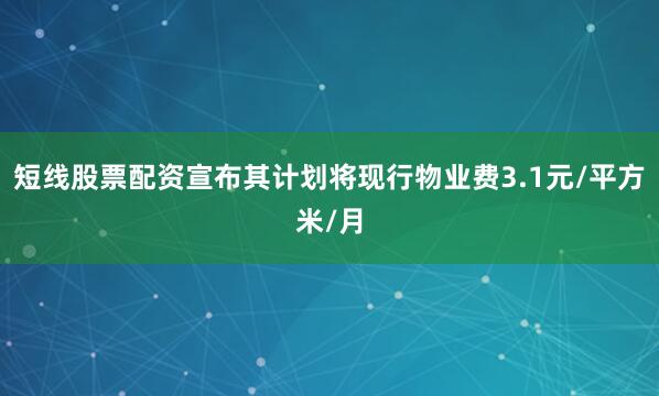 短线股票配资宣布其计划将现行物业费3.1元/平方米/月