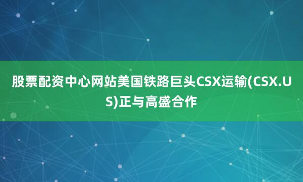 股票配资中心网站美国铁路巨头CSX运输(CSX.US)正与高盛合作