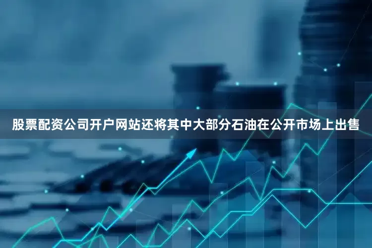 股票配资公司开户网站还将其中大部分石油在公开市场上出售