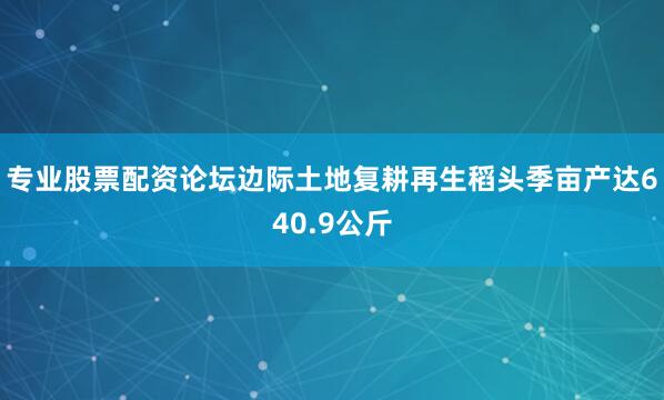 专业股票配资论坛边际土地复耕再生稻头季亩产达640.9公斤