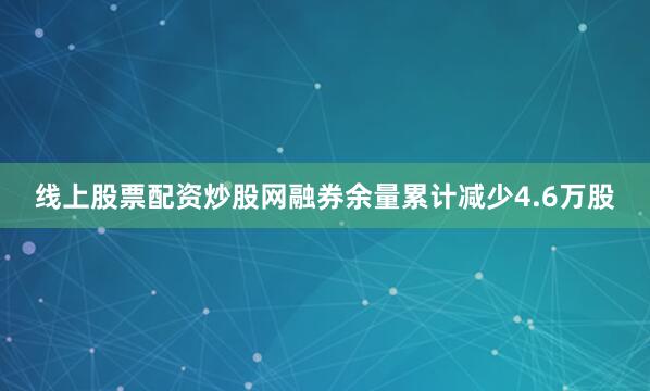 线上股票配资炒股网融券余量累计减少4.6万股
