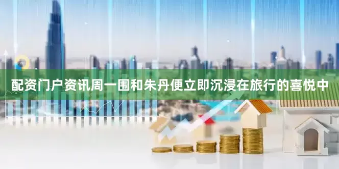 配资门户资讯周一围和朱丹便立即沉浸在旅行的喜悦中