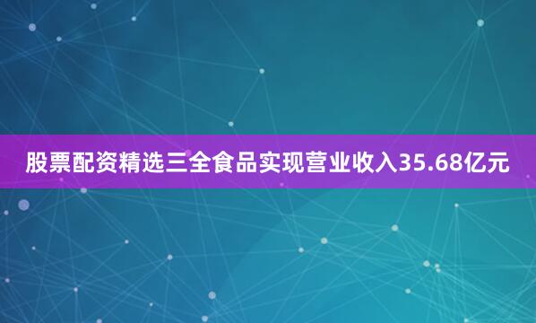 股票配资精选三全食品实现营业收入35.68亿元