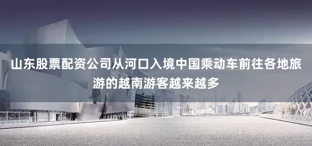 山东股票配资公司从河口入境中国乘动车前往各地旅游的越南游客越来越多