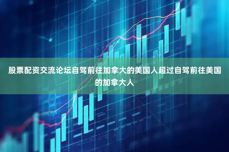 股票配资交流论坛自驾前往加拿大的美国人超过自驾前往美国的加拿大人